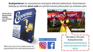 Suohpanterror on saamelainen anonyymi aktivisti-taideryhmä. Saamelainen
taiteilija ja aktivisti Jenni Laiti on ryhmän kasvot julkisuuteen ja mediaan päin.
Klikkaa somelinkit:
Kuva: Jonne Sippola
Jenni Laiti on
Elovena-tyttö
taiteilija
Jani Leinosen
työssä
Ota haltuun Ylen juttu
Suohpanterrorista
Taiteilijaryhmä Suohpanterror
nostaa vääryydet esiin | Elävä
arkisto.
Mikä asia saisi sinut osallistumaan tai
järjestämään itse aktivistitempauksen?
 