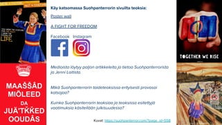 Käy katsomassa Suohpanterrorin sivuilta teoksia:
Poster wall
A FIGHT FOR FREEDOM
Facebook Instagram
Medioista löytyy paljon artikkeleita ja tietoa Suohpanterrorista
ja Jenni Laitista.
Mikä Suohpanterrorin taideteoksissa erityisesti provosoi
katsojaa?
Kuinka Suohpanterrorin teoksiaa ja teoksissa esitettyjä
vaatimuksia käsitellään julkisuudessa?
Kuvat: https://suohpanterror.com/?page_id=558
 