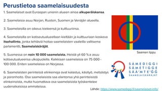 Perustietoa saamelaisuudesta
1. Saamelaiset ovat Euroopan unionin alueen ainoa alkuperäiskansa.
2. Saamelaisia asuu Norjan, Ruotsin, Suomen ja Venäjän alueella.
3. Saamelaisilla on oikeus kieleensä ja kulttuuriinsa.
4. Saamelaisilla on kotiseutualueellaan kieltään ja kulttuuriaan koskeva
itsehallinto, jonka tehtäviä hoitaa saamelaisten vaaleilla valitsema
parlamentti, Saamelaiskäräjät.
5. Suomessa on noin 10 000 saamelaista. Heistä yli 60 %:a asuu
kotiseutualueensa ulkopuolella. Kaikkiaan saamelaisia on 75 000 -
100 000. Eniten saamelaisia on Norjassa.
6. Saamelaisten perinteisiä elinkeinoja ovat kalastus, käsityö, metsästys
ja poronhoito. Osa saamelaisista saa elantonsa yhä perinteisistä
elinkeinoista, mutta huomattava osa saamelaisista työskentelee
uudenaikaisissa ammateissa.
Saamen lippu
Lähde: https://www.samediggi.ﬁ/saamelaiset-info/
 