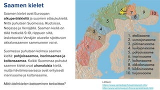Saamen kielet
Saamen kielet ovat Euroopan
alkuperäiskieliä ja suomen etäsukukieliä.
Niitä puhutaan Suomessa, Ruotsissa,
Norjassa ja Venäjällä. Saamen kieliä on
tällä hetkellä 9-10, riippuen siitä,
lasketaanko Venäjän alueelle sijoittuvan
akkalansaamen sammuneen vai ei.
Suomessa puhutaan kolmea saamen
kieltä: pohjoissaamea, inarinsaamea ja
koltansaamea. Kaikki Suomessa puhutut
saamen kielet ovat uhanalaisia kieliä,
mutta häviämisvaarassa ovat erityisesti
inarinsaame ja koltansaame.
Mitä äidinkielen katoaminen tarkoittaa?
Lähteet:
https://www.samediggi.ﬁ/saamelaiset-info/
http://www.samimuseum.ﬁ/anaras/kieli/kieli.html
 