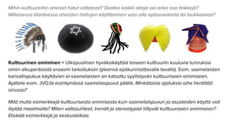 Mihin kulttuureihin oheiset hatut viittaavat? Ovatko kaikki aitoja vai onko osa feikkejä?
Millaisessa tilanteessa oheisten hattujen käyttäminen voisi olla epäsoveliasta tai loukkaavaa?
Kulttuurinen omiminen = Ulkopuolinen hyväksikäyttää toiseen kulttuuriin kuuluvia tunnuksia
omiin alkuperäisistä eroaviin tarkoituksiin (yleensä epäkunnioittavalla tavalla). Esim. saamelaisten
kansallispukua käyttävien ei-saamelaisten on katsottu syyllistyvän kulttuuriseen omimiseen.
Ajattele esim. JVG:tä esiintymässä saamelaispuvut päällä. Minkälaisia ajatuksia aihe herättää
sinussa?
Mitä muita esimerkkejä kulttuurisesta omimisesta kuin saamelaispuvun ja asusteiden käyttö voit
löytää maailmalta? Miten valtasuhteet, trendit ja stereotypiat liittyvät kulttuuriseen omimiseen?
Etsikää esimerkkejä ja keskustelkaa.
 
