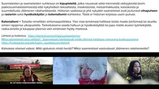 Suomalaisten ja saamelaisten suhteissa on kipupisteitä, jotka nousevat sekä menneistä vääryyksistä (esim.
pakkosuomalaistamisesta) että nykyhetken tekoaltaista, maakiistoista, metsänhakkuista, kaivoksista ja
suunnitellusta Jäämeren ratahankkeesta. Historian saatossa ja yhä nykyään saamelaiset ovat joutuneet vihapuheen
ja rasismin sekä hyväksikäytön ja kolonialismin kohteeksi. Tästä ei historian kirjoissa usein puhuta.
Kolonialismi = Toiselta nimeltään siirtomaapolitiikka. Yksi maa (emämaa) hallitsee toista maata (siirtomaa) tai aluetta
omien rajojensa ulkopuolella. Tarkoituksena saada haltuun ja hyväksikäyttää tai jopa riistää alueen työntekijöitä,
raaka-aineita ja kauppaa yleensä vain emämaan hyöty mielessä.
Lähteet ja lisätietoa: https://hairikot.voima.ﬁ/tag/suohpanterror/
Miksi saamelaiset aina valittaa? - Saamelaiset näyttäytyvät meille lähinnä mediassa raivoavina kiukkupusseina
https://ﬁ.wikipedia.org/wiki/Lapin_rautatiesuunnitelmat
Katsokaa oheiset videot. Mitä ajatuksia niistä herää? Miksi saamelaiset vastustavat Jäämeren ratahanketta?
 