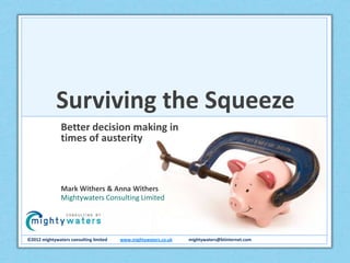 Surviving the Squeeze
               Better decision making in
               times of austerity



               Mark Withers & Anna Withers
               Mightywaters Consulting Limited




©2012 mightywaters consulting limited   www.mightywaters.co.uk   mightywaters@btinternet.com
 