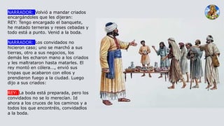 NARRADOR: Volvió a mandar criados
encargándoles que les dijeran:
REY: Tengo encargado el banquete,
he matado terneras y reses cebadas y
todo está a punto. Venid a la boda.
NARRADOR: Los convidados no
hicieron caso; uno se marchó a sus
tierras, otro a sus negocios, los
demás les echaron mano a los criados
y les maltrataron hasta matarles. El
rey montó en cólera..., envió sus
tropas que acabaron con ellos y
prendieron fuego a la ciudad. Luego
dijo a sus criados:
REY: La boda está preparada, pero los
convidados no se lo merecían. Id
ahora a los cruces de los caminos y a
todos los que encontréis, convidadlos
a la boda.
 