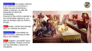 NARRADOR: Los criados salieron
a los caminos y reunieron a
todos los que encontraron,
malos y buenos. La sala del
banquete se llenó de
comensales.
Cuando el Rey entró a saludar a
los comensales reparó en uno
que no llevaba traje de fiesta y
le dijo:
REY: Amigo, ¿cómo has entrado
aquí sin vestirte de fiesta?
NARRADOR: El convidado no
abrió la boca. Entonces el Rey
dijo a sus criados:
REY: Cogedlo y arrojadlo fuera,
a las tinieblas. Porque muchos
son los llamados y pocos los
escogidos.
 