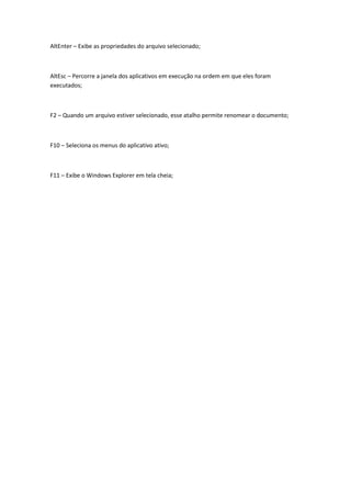 AltEnter – Exibe as propriedades do arquivo selecionado;
AltEsc – Percorre a janela dos aplicativos em execução na ordem em que eles foram
executados;
F2 – Quando um arquivo estiver selecionado, esse atalho permite renomear o documento;
F10 – Seleciona os menus do aplicativo ativo;
F11 – Exibe o Windows Explorer em tela cheia;
 
