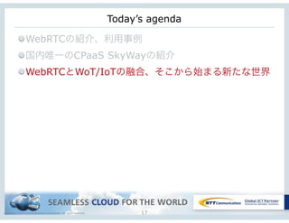 Copyright © NTT Communications Corporation. All rights reserved. 17
Today’s agenda
WebRTCの紹介、利用事例
国内唯一のCPaaS SkyWayの紹介
WebRTCとWoT/IoTの融合、そこから始まる新たな世界
 