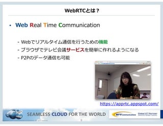 Copyright © NTT Communications Corporation. All rights reserved.
WebRTCとは？
• Web  Real  Time  Communication  
-‐‑‒  Webでリアルタイム通信を⾏行行うための機能  
-‐‑‒  ブラウザでテレビ会議サービスを簡単に作れるようになる  
-‐‑‒  P2Pのデータ通信も可能
8
https://apprtc.appspot.com/
 