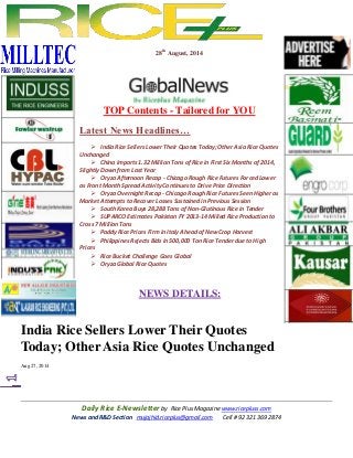 Daily Rice E-Newsletter by Rice Plus Magazine www.ricepluss.com
News and R&D Section mujajhid.riceplus@gmail.com Cell # 92 321 369 2874
28th
August, 2014
TOP Contents - Tailored for YOU
Latest News Headlines…
 India Rice Sellers Lower Their Quotes Today; Other Asia Rice Quotes
Unchanged
 China imports 1.32 Million Tons of Rice in First Six Months of 2014,
Slightly Down from Last Year
 Oryza Afternoon Recap - Chicago Rough Rice Futures Forced Lower
as Front Month Spread Activity Continues to Drive Price Direction
 Oryza Overnight Recap - Chicago Rough Rice Futures Seen Higher as
Market Attempts to Recover Losses Sustained in Previous Session
 South Korea Buys 28,288 Tons of Non-Glutinous Rice in Tender
 SUPARCO Estimates Pakistan FY 2013-14 Milled Rice Production to
Cross 7 Million Tons
 Paddy Rice Prices Firm in Italy Ahead of New Crop Harvest
 Philippines Rejects Bids in 500,000 Ton Rice Tender due to High
Prices
 Rice Bucket Challenge Goes Global
 Oryza Global Rice Quotes
NEWS DETAILS:
India Rice Sellers Lower Their Quotes
Today; Other Asia Rice Quotes Unchanged
Aug 27, 2014
 