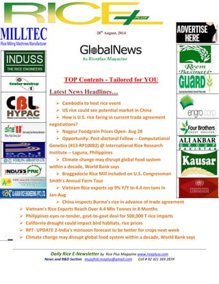 28th August, 2014 
TOP Contents - Tailored for YOU 
Latest News Headlines… 
 Cambodia to host rice event 
 US rice could see potential market in China 
 How is U.S. rice faring in current trade agreement 
negotiations? 
 Nagpur Foodgrain Prices Open- Aug 28 
 Opportunity: Post-doctoral Fellow -- Computational 
Genetics (#13-RP10082) @ International Rice Research 
Institute -- Laguna, Philippines 
 Climate change may disrupt global food system 
within a decade, World Bank says 
 Braggadocio Rice Mill included on U.S. Congressman 
Smith's Annual Farm Tour 
 Vietnam Rice exports up 9% Y/Y to 4.4 mn tons in 
Jan-Aug 
 China inspects Burma’s rice in advance of trade agreement 
 Vietnam's Rice Exports Reach Over 4.4 Mln Tonnes In 8 Months 
 Philippines eyes re-tender, govt-to-govt deal for 500,000 T rice imports 
 California drought could impact bird habitats, rice prices 
 RPT- UPDATE 2-India's monsoon forecast to be better for crops next week 
 Climate change may disrupt global food system within a decade, World Bank says 
Daily Rice E-Newsletter by Rice Plus Magazine www.ricepluss.com 
News and R&D Section mujajhid.riceplus@gmail.com Cell # 92 321 369 2874 
 