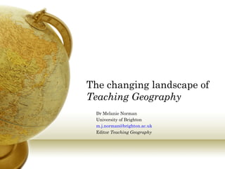 Dr Melanie Norman
University of Brighton
m.j.norman@brighton.ac.uk
Editor Teaching Geography
The changing landscape of
Teaching Geography
 
