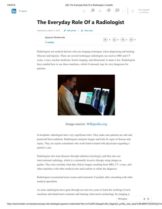 7/6/2018 (28) The Everyday Role Of a Radiologist | LinkedIn
https://www.linkedin.com/pulse/everyday-role-radiologist-apparao-mukkamala/?lipi=urn%3Ali%3Apage%3Ad_flagship3_profile_view_base%3BUBMlFCDGSZGqCI1Id
The Everyday Role Of a Radiologist
Published on March 2, 2018 |
Apparao Mukkamala
--
11 articles
8 0 0 0
Radiologists are medical doctors who use imaging techniques when diagnosing and treating
illnesses and injuries. There are several techniques radiologists use such as MRI and CT
scans, x-rays, nuclear medicine, fusion imaging, and ultrasound, to name a few. Radiologists
have studied how to use these machines, which if misused, may be very dangerous for
patients.
Image source: Wikipedia.org
In hospitals, radiologists have very significant roles. They make sure patients are safe and
protected from radiation. Radiologists interpret images and look for signs of disease and
injury. They are expert consultants who work hand-in-hand with physicians regarding a
patient’s case.
Radiologists also treat diseases through radiation (oncology), and they also use
interventional radiology, which is a minimally invasive therapy using images as
guides. They also correlate what they find in images resulting from MRI, CT, x-rays, and
other machines with other medical tests and confirm or refute the diagnosis.
Radiologists recommend more exams and treatments if needed, after consulting with other
medical specialists.
As such, radiologists have gone through an extra two years to learn the workings of new
machines and attend more seminars and training when newer technology for imaging is
Edit article View stats
Messaging
4 4 20 Free Upgrade
to Premium
Search
 