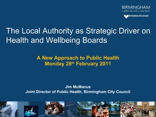 A New Approach to Public Health Monday 28 th  February 2011 Jim McManus Joint Director of Public Health, Birmingham City Council The Local Authority as Strategic Driver on Health and Wellbeing Boards 