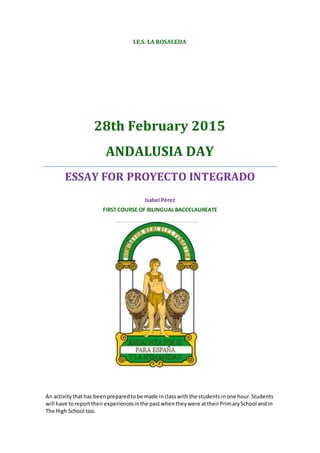 I.E.S. LA ROSALEDA
28th February 2015
ANDALUSIA DAY
ESSAY FOR PROYECTO INTEGRADO
Isabel Pérez
FIRST COURSE OF BILINGUAL BACCCLAUREATE
An activity thathas been prepared tobe made inclasswiththe students inone hour.Students
will have toreporttheirexperiencesinthe pastwhentheywere attheirPrimarySchool andin
The High School too.
 