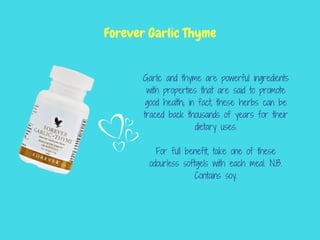 Garlic and thyme are powerful ingredients
with properties that are said to promote
good health; in fact, these herbs can be
traced back thousands of years for their
dietary uses.
For full benefit, take one of these
odourless softgels with each meal. N.B.
Contains soy.
Forever Garlic Thyme
 