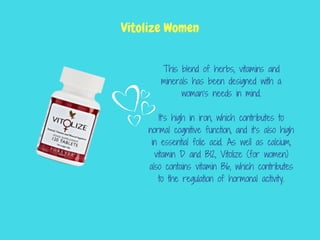 This blend of herbs, vitamins and
minerals has been designed with a
woman’s needs in mind.
It’s high in iron, which contributes to
normal cognitive function, and it’s also high
in essential folic acid. As well as calcium,
vitamin D and B12, Vitolize (for women)
also contains vitamin B6, which contributes
to the regulation of hormonal activity.
Vitolize Women
 