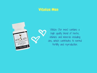 Vitolize (for men) contains a
high quality blend of herbs,
vitamins and minerals including
zinc, which contributes to normal
fertility and reproduction.
Vitolize Men
 