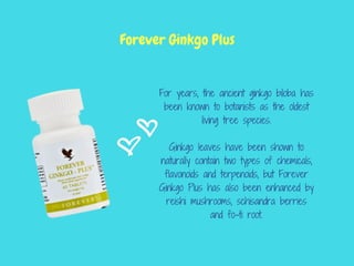 For years, the ancient ginkgo biloba has
been known to botanists as the oldest
living tree species.
Ginkgo leaves have been shown to
naturally contain two types of chemicals,
flavonoids and terpenoids, but Forever
Ginkgo Plus has also been enhanced by
reishi mushrooms, schisandra berries
and fo-ti root.
Forever Ginkgo Plus
 