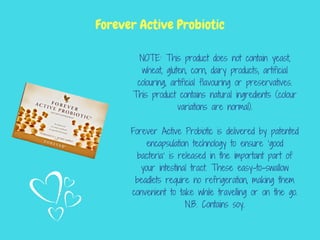 NOTE: This product does not contain yeast,
wheat, gluten, corn, dairy products, artificial
colouring, artificial flavouring or preservatives.
This product contains natural ingredients (colour
variations are normal).
Forever Active Probiotic is delivered by patented
encapsulation technology to ensure ‘good
bacteria’ is released in the important part of
your intestinal tract. These easy-to-swallow
beadlets require no refrigeration, making them
convenient to take while travelling or on the go.
N.B. Contains soy.
Forever Active Probiotic
 