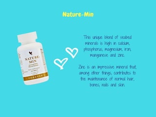 This unique blend of seabed
minerals is high in calcium,
phosphorus, magnesium, iron,
manganese and zinc.
Zinc is an impressive mineral that,
among other things, contributes to
the maintenance of normal hair,
bones, nails and skin.
Nature-Min
 