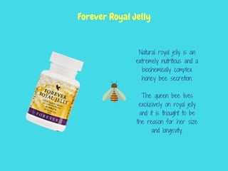 Natural royal jelly is an
extremely nutritious and a
biochemically complex
honey bee secretion.
The queen bee lives
exclusively on royal jelly
and it is thought to be
the reason for her size
and longevity.
Forever Royal Jelly
 