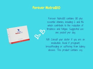 Forever NutraQ10 contains Q10 plus
essential vitamins, including C and B6
which contribute to the reduction of
tiredness and fatigue. Suggested use:
one packet per day.
N.B. Consult your doctor if you are on
medication. Avoid if pregnant,
breastfeeding or suffering from kidney
disease. This product contains soy.
Forever NutraQ10
 