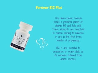 This time-release formula
packs a powerful punch of
vitamin B12 and folic acid.
These elements are beneficial
to women wishing to conceive
or are in the first three
months of pregnancy.
B12 is also essential to
vegetarian or vegan diets as
it's normally obtained from
animal sources.
Forever B12 Plus
 