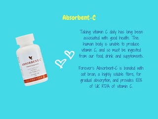 Taking vitamin C daily has long been
associated with good health. The
human body is unable to produce
vitamin C, and so must be ingested
from our food, drink and supplements.
Forever’s Absorbent-C is bonded with
oat bran, a highly soluble fibre, for
gradual absorption, and provides 100%
of UK RDA of vitamin C.
Absorbent-C
 
