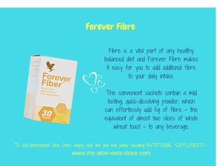 Fibre is a vital part of any healthy
balanced diet and Forever Fibre makes
it easy for you to add additional fibre
to your daily intake.
The convenient sachets contain a mild
tasting, quick-dissolving powder, which
can effortlessly add 5g of fibre – the
equivalent of almost two slices of whole
wheat toast – to any beverage.
Forever Fibre
www.my-aloe-vera-store.com
To visit International Aloe Store simply click link and look under heading NUTRITIONAL SUPPLEMENTS::
 