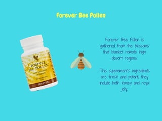 Forever Bee Pollen is
gathered from the blossoms
that blanket remote high
desert regions.
This supplement’s ingredients
are fresh and potent; they
include both honey and royal
jelly.
Forever Bee Pollen
 