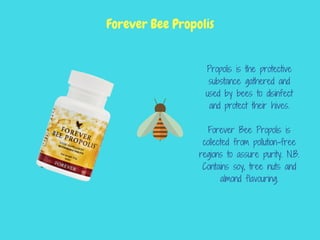 Propolis is the protective
substance gathered and
used by bees to disinfect
and protect their hives.
Forever Bee Propolis is
collected from pollution-free
regions to assure purity. N.B.
Contains soy, tree nuts and
almond flavouring.
Forever Bee Propolis
 