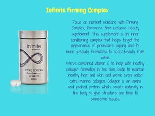 Focus on nutrient skincare with Firming
Complex, Forever’s first exclusive beauty
supplement. This supplement is an inner
conditioning complex that helps target the
appearance of premature ageing and it’s
been specially formulated to assist beauty from
within.
We’ve combined vitamin C to help with healthy
collagen formation in the skin, biotin to maintain
healthy hair and skin and we’ve even added
extra marine collagen. Collagen is an amino
acid packed protein which occurs naturally in
the body to give structure and tone to
connective tissues.
Infinite Firming Complex
 