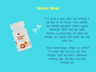 It is great to keep active, but eventually it
can take its toll! Forever Move combines
two patented ingredients: natural eggshell
membrane (NEM) and high quality
turmeric, a prized Asian root which has
become very popular with people who lead
active lives.
These burnt-orange softgels are perfect
for people who lead busy and active
lifestyles, sport and fitness enthusiasts,
maturing adults and those who work
strenuous jobs.
Forever Move
 