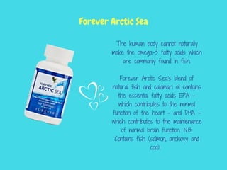 The human body cannot naturally
make the omega-3 fatty acids which
are commonly found in fish.
Forever Arctic Sea’s blend of
natural fish and calamari oil contains
the essential fatty acids EPA –
which contributes to the normal
function of the heart – and DHA –
which contributes to the maintenance
of normal brain function. N.B.
Contains fish (salmon, anchovy and
cod).
Forever Arctic Sea
 