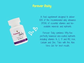 A food supplement designed to deliver
100% of the recommended daily allowance
(RDA) of essential vitamins and bio-
available minerals and nutrients.
Forever Daily combines fifty-five
perfectly balanced aloe-coated nutrients
including vitamins A, C, D and B12, Iron,
Calcium and Zinc. Take with the Aloe
Vera Gel for best results.
Forever Daily
 
