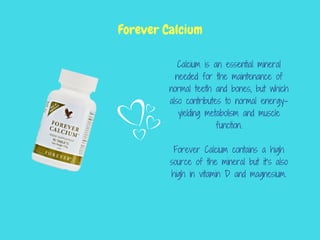 Calcium is an essential mineral
needed for the maintenance of
normal teeth and bones, but which
also contributes to normal energy-
yielding metabolism and muscle
function.
Forever Calcium contains a high
source of the mineral but it’s also
high in vitamin D and magnesium.
Forever Calcium
 