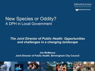 The Joint Director of Public Health: Opportunities and challenges in a changing landscape Jim McManus Joint Director of Public Health, Birmingham City Council New Species or Oddity? A DPH in Local Government 