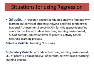 Situations for using Regression
• Situation- Research agency conducted study to find out why
learning outcomesof studentsshowing declining tendency in
National Achievement Survey (NAS), for this agency identified
some factors like attitude of teachers, learning environment,
SES of parents, education level of parents, activity based
teaching-learning process
Criterion Variable: Learning Outcomes
Explanatory Variable: attitude of teachers, learning environment,
SES of parents, education level of parents, activity based teaching-
learning process
 