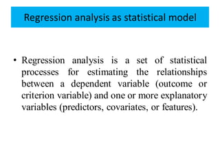 Regression analysis as statistical model
• Regression analysis is a set of statistical
processes for estimating the relationships
between a dependent variable (outcome or
criterion variable) and one or more explanatory
variables (predictors, covariates, or features).
 