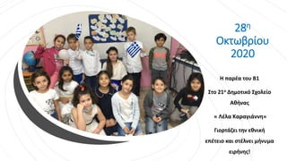 28η
Οκτωβρίου
2020
Η παρέα του Β1
Στο 21ο Δημοτικό Σχολείο
Αθήνας
« Λέλα Καραγιάννη»
Γιορτάζει την εθνική
επέτειο και στέλνει μήνυμα
ειρήνης!
 