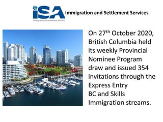 Immigration and Settlement Services
On 27th October 2020,
British Columbia held
its weekly Provincial
Nominee Program
draw and issued 354
invitations through the
Express Entry
BC and Skills
Immigration streams.
 