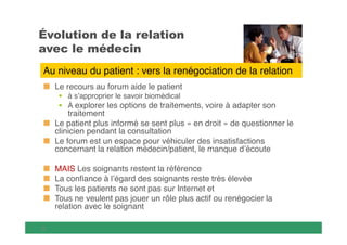

Au niveau du patient : vers la renégociation de la relation
Le recours au forum aide le patient
 à s’approprier le savoir biomédical
 À explorer les options de traitements, voire à adapter son

traitement
Le patient plus informé se sent plus « en droit » de questionner le
clinicien pendant la consultation
Le forum est un espace pour véhiculer des insatisfactions
concernant la relation médecin/patient, le manque d’écoute
MAIS Les soignants restent la référence
La confiance à l’égard des soignants reste très élevée
Tous les patients ne sont pas sur Internet et
Tous ne veulent pas jouer un rôle plus actif ou renégocier la
relation avec le soignant


 