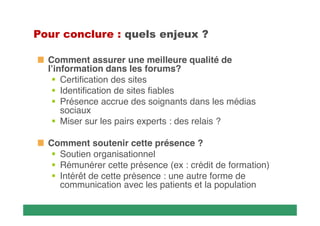    
Comment assurer une meilleure qualité de
l’information dans les forums?
 Certification des sites
 Identification de sites fiables
 Présence accrue des soignants dans les médias
sociaux
 Miser sur les pairs experts : des relais ?
Comment soutenir cette présence ?
 Soutien organisationnel
 Rémunérer cette présence (ex : crédit de formation)
 Intérêt de cette présence : une autre forme de
communication avec les patients et la population

 