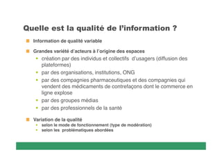     
Information de qualité variable
Grandes variété d’acteurs à l’origine des espaces

 création par des individus et collectifs d’usagers (diffusion des
plateformes)
 par des organisations, institutions, ONG
 par des compagnies pharmaceutiques et des compagnies qui
vendent des médicaments de contrefaçons dont le commerce en
ligne explose
 par des groupes médias
 par des professionnels de la santé
Variation de la qualité
 selon le mode de fonctionnement (type de modération)
 selon les problématiques abordées

 