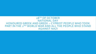 28TH OF OCTOBER
NATIONAL DAY
HONOURED GREEK AND GREEK – CYPRIOT PEOPLE WHO TOOK
PART IN THE 2ND WORLD WAR AND ALL THE PEOPLE WHO STAND
AGAINST NAZI
 