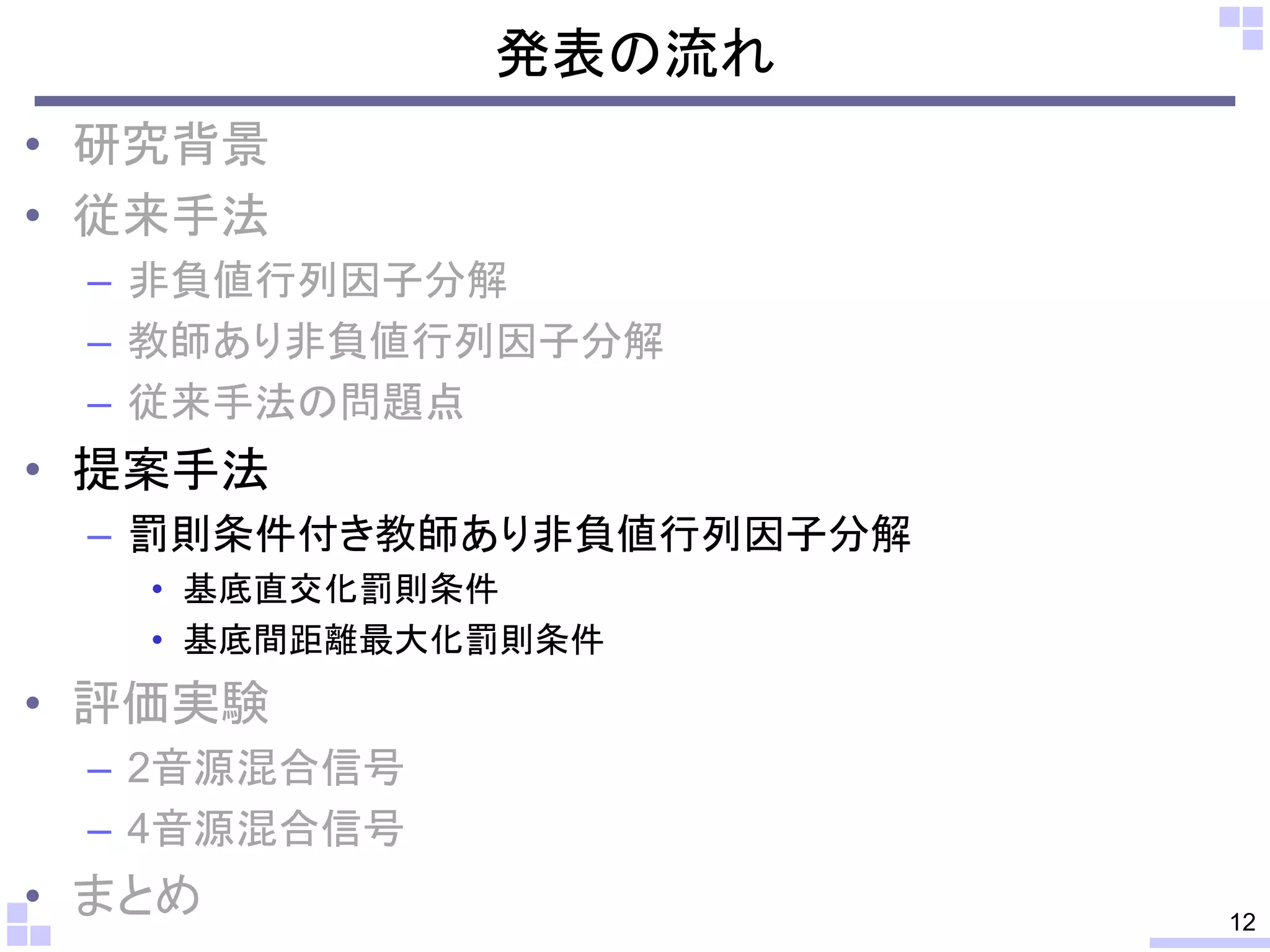 発表の流れ
• 研究背景
• 従来手法
– 非負値行列因子分解
– 教師あり非負値行列因子分解
– 従来手法の問題点

• 提案手法
– 罰則条件付き教師あり非負値行列因子分解
• 基底直交化罰則条件
• 基底間距離最大化罰則条件

• 評価実験
– 2音源混合信号
– 4音源混合信号

• まとめ

12

 