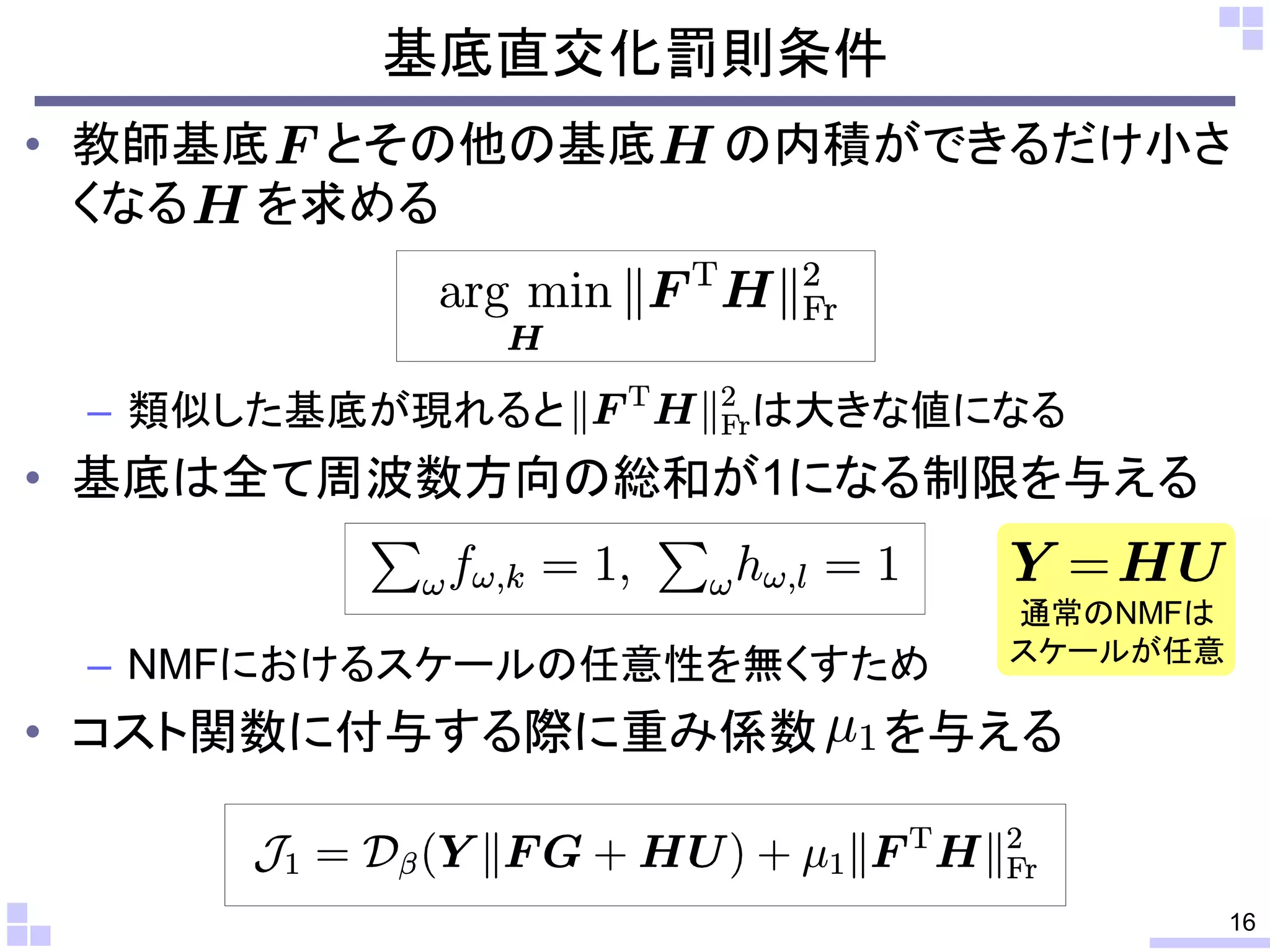 基底直交化罰則条件
• 教師基底 とその他の基底
くなる を求める

– 類似した基底が現れると

の内積ができるだけ小さ

は大きな値になる

• 基底は全て周波数方向の総和が1になる制限を与える

– NMFにおけるスケールの任意性を無くすため

• コスト関数に付与する際に重み係数

通常のNMFは
スケールが任意

を与える

16

 