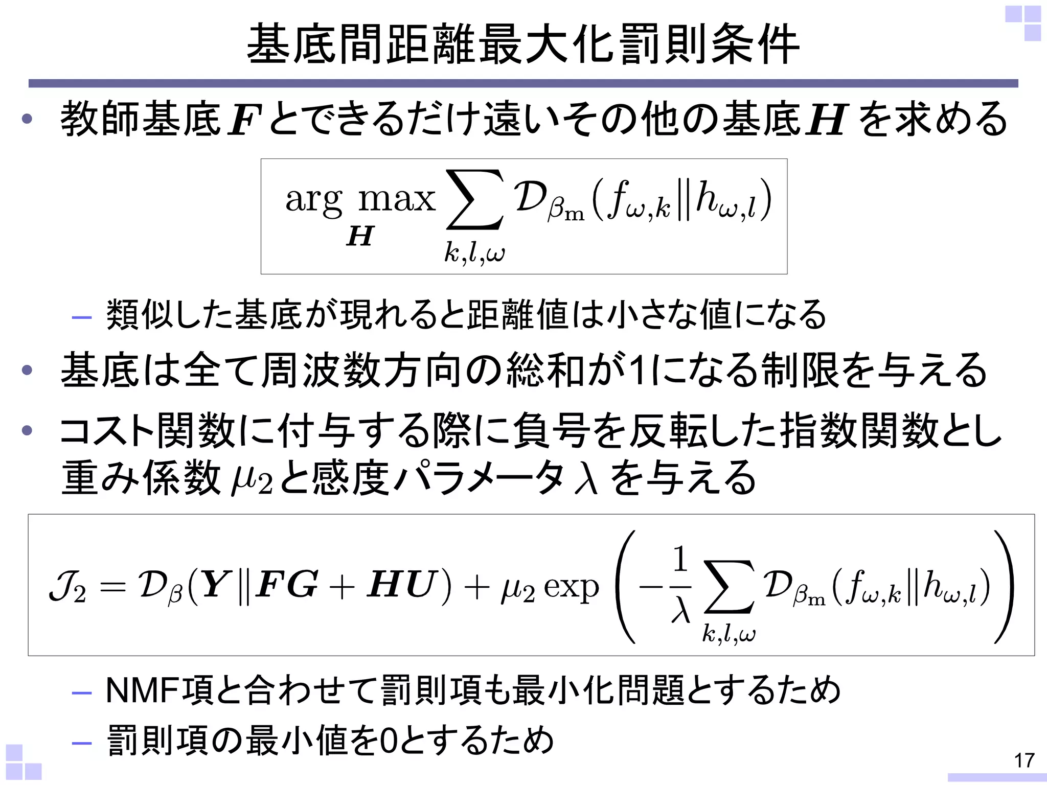 基底間距離最大化罰則条件
• 教師基底

とできるだけ遠いその他の基底

を求める

– 類似した基底が現れると距離値は小さな値になる

• 基底は全て周波数方向の総和が1になる制限を与える
• コスト関数に付与する際に負号を反転した指数関数とし
重み係数 と感度パラメータ を与える

– NMF項と合わせて罰則項も最小化問題とするため
– 罰則項の最小値を0とするため

17

 
