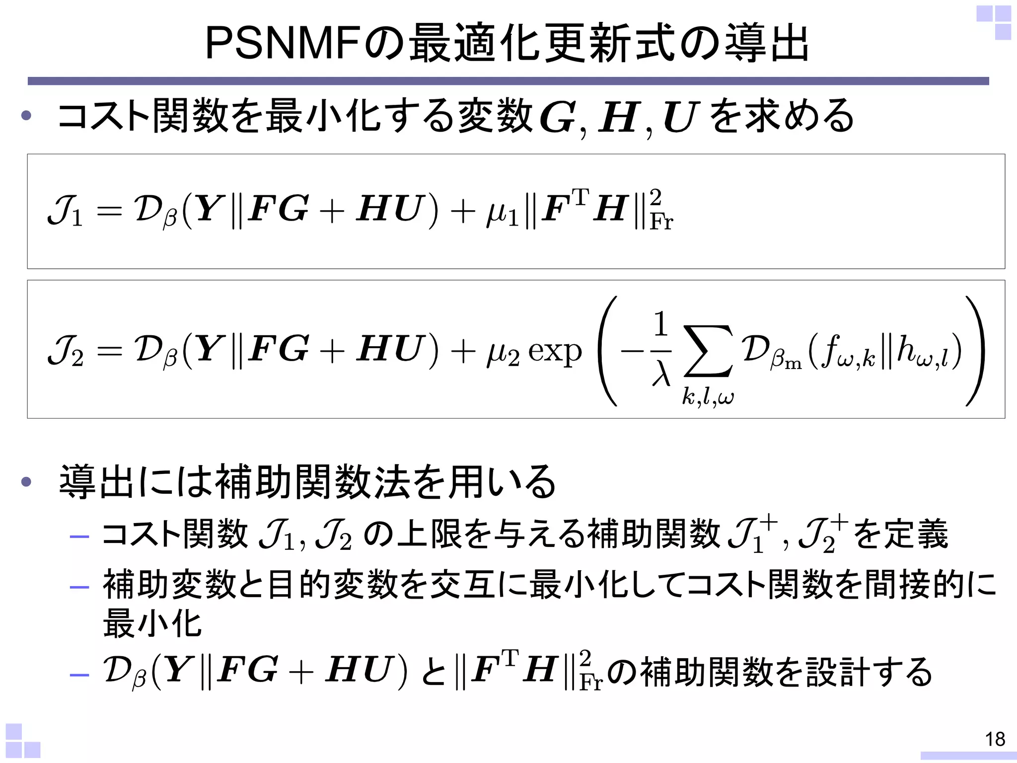 PSNMFの最適化更新式の導出
• コスト関数を最小化する変数

を求める

• 導出には補助関数法を用いる
– コスト関数
の上限を与える補助関数
を定義
– 補助変数と目的変数を交互に最小化してコスト関数を間接的に
最小化
–
と
の補助関数を設計する
18

 