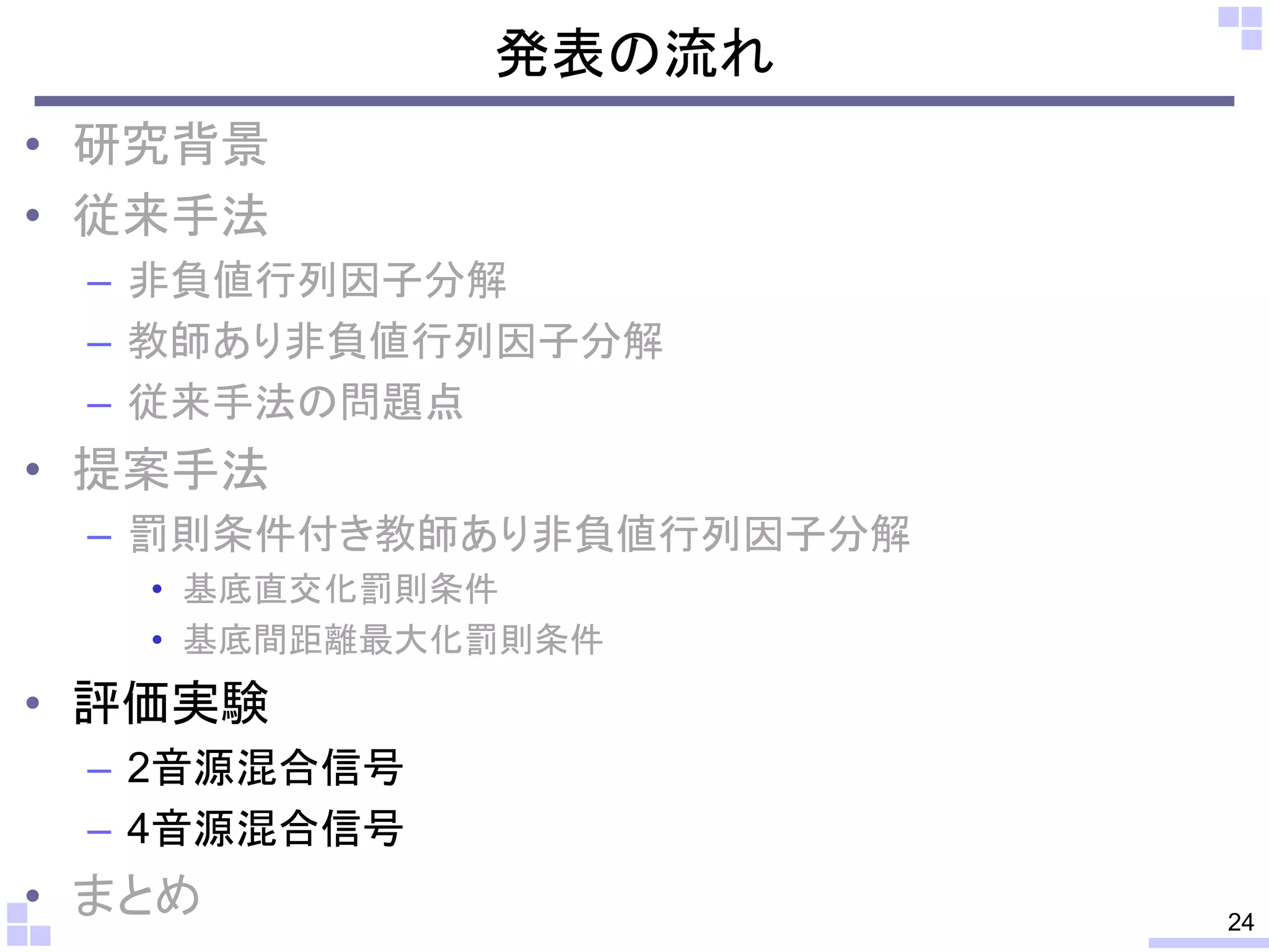 発表の流れ
• 研究背景
• 従来手法
– 非負値行列因子分解
– 教師あり非負値行列因子分解
– 従来手法の問題点

• 提案手法
– 罰則条件付き教師あり非負値行列因子分解
• 基底直交化罰則条件
• 基底間距離最大化罰則条件

• 評価実験
– 2音源混合信号
– 4音源混合信号

• まとめ

24

 